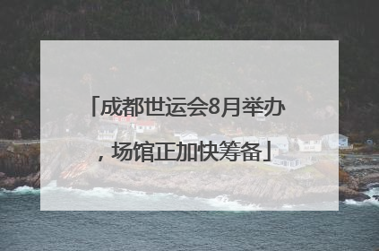 成都世运会8月举办，场馆正加快筹备