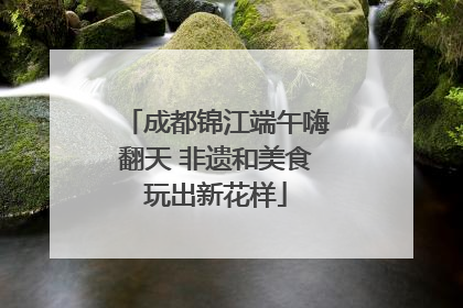 成都锦江端午嗨翻天 非遗和美食玩出新花样