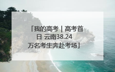我的高考｜高考首日 云南38.24万名考生奔赴考场