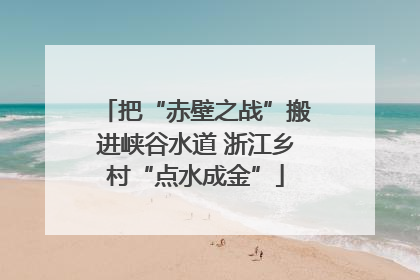 把“赤壁之战”搬进峡谷水道 浙江乡村“点水成金”