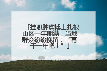 挂职肿瘤博士扎根山区一年期满，当地群众纷纷挽留：“再干一年吧！”