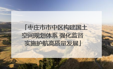 枣庄市市中区构建国土空间规划体系 强化监督实施护航高质量发展