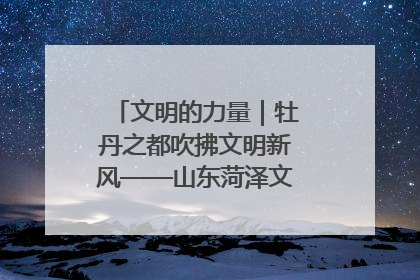 文明的力量｜牡丹之都吹拂文明新风——山东菏泽文明创建一线见闻