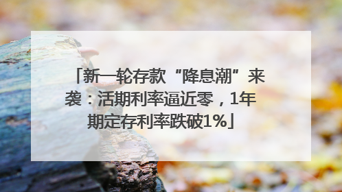 新一轮存款“降息潮”来袭：活期利率逼近零，1年期定存利率跌破1%