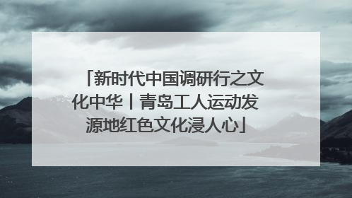新时代中国调研行之文化中华丨青岛工人运动发源地红色文化浸人心