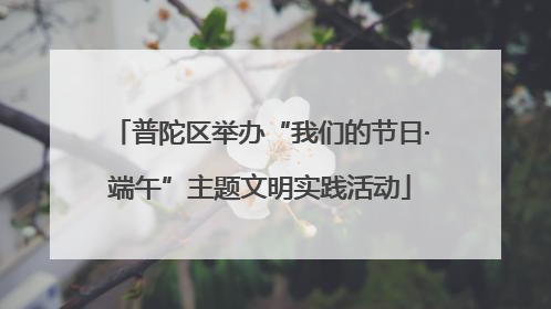 普陀区举办“我们的节日·端午”主题文明实践活动