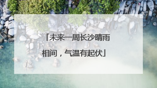 未来一周长沙晴雨相间，气温有起伏