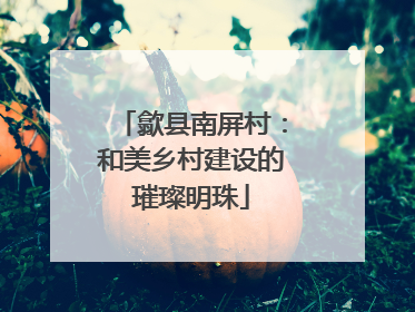 歙县南屏村：和美乡村建设的璀璨明珠