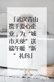 武汉青山携手爱心企业，为“城市天使”送端午暖“新”礼包