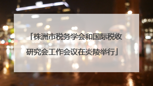 株洲市税务学会和国际税收研究会工作会议在炎陵举行