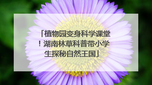 植物园变身科学课堂！湖南林草科普带小学生探秘自然王国