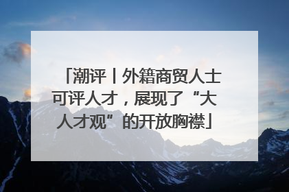 潮评丨外籍商贸人士可评人才，展现了“大人才观”的开放胸襟