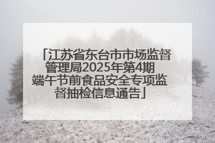 江苏省东台市市场监督管理局2025年第4期端午节前食品安全专项监督抽检信息通告