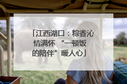 江西湖口：粽香沁 情满怀 “一顿饭的陪伴”暖人心