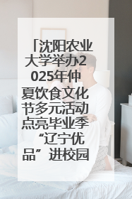 沈阳农业大学举办2025年仲夏饮食文化节多元活动点亮毕业季 “辽宁优品”进校园首站启动