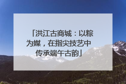 洪江古商城：以粽为媒，在指尖技艺中传承端午古韵