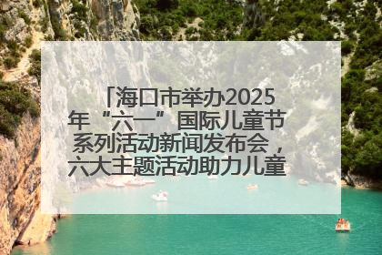 海口市举办2025年“六一”国际儿童节系列活动新闻发布会，六大主题活动助力儿童友好城市建设