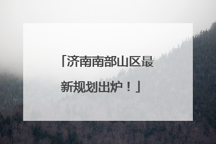 济南南部山区最新规划出炉！