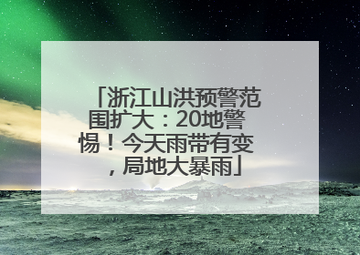 浙江山洪预警范围扩大：20地警惕！今天雨带有变，局地大暴雨