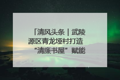 清风头条｜武陵源区青龙垭村打造“清廉书屋”赋能乡村振兴新风尚