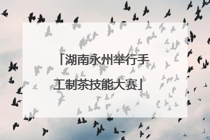 湖南永州举行手工制茶技能大赛