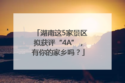 湖南这5家景区拟获评“4A”，有你的家乡吗？