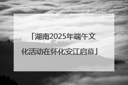 湖南2025年端午文化活动在怀化安江启幕