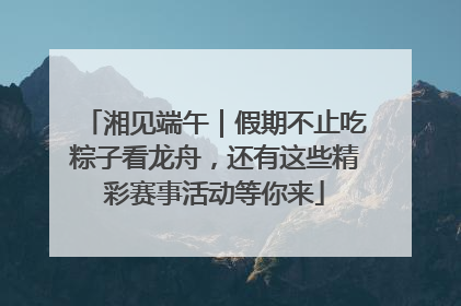 湘见端午｜假期不止吃粽子看龙舟，还有这些精彩赛事活动等你来