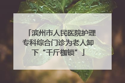 滨州市人民医院护理专科综合门诊为老人卸下“千斤枷锁”