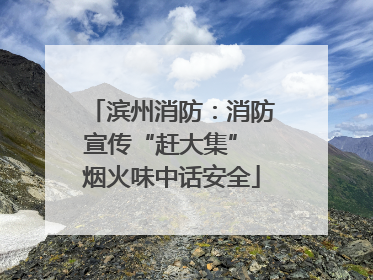 滨州消防：消防宣传“赶大集” 烟火味中话安全