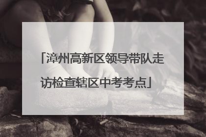 漳州高新区领导带队走访检查辖区中考考点