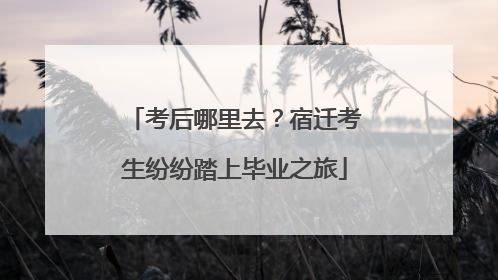 考后哪里去？宿迁考生纷纷踏上毕业之旅