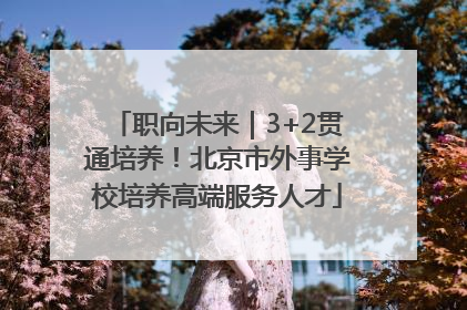 职向未来｜3+2贯通培养！北京市外事学校培养高端服务人才