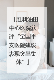 胜利油田中心医院获评“全国平安医院建设表现突出集体”