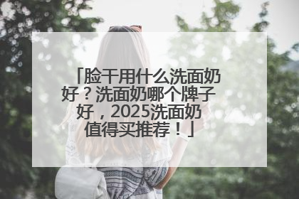 脸干用什么洗面奶好？洗面奶哪个牌子好，2025洗面奶值得买推荐！