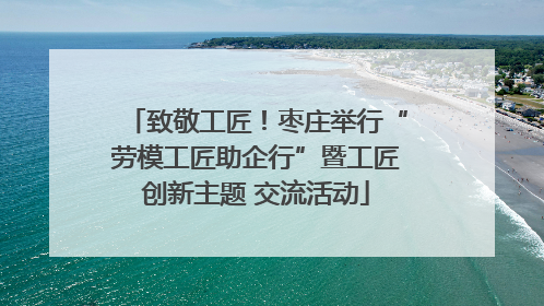致敬工匠！枣庄举行“劳模工匠助企行”暨工匠创新主题 交流活动