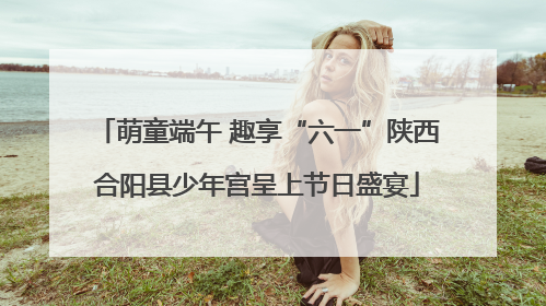 萌童端午 趣享“六一”陕西合阳县少年宫呈上节日盛宴