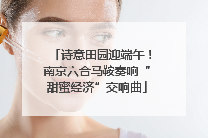 诗意田园迎端午！南京六合马鞍奏响“甜蜜经济”交响曲