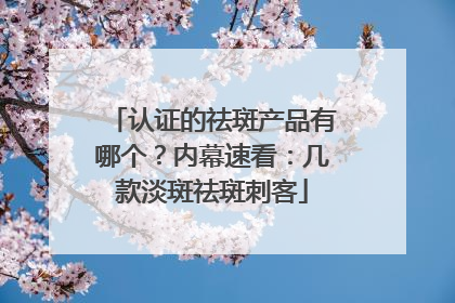 认证的祛斑产品有哪个？内幕速看：几款淡斑祛斑刺客