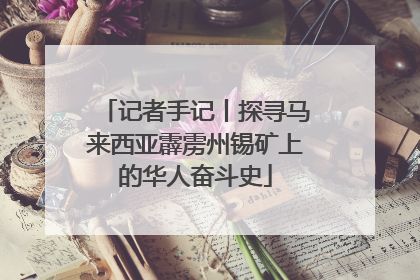 记者手记丨探寻马来西亚霹雳州锡矿上的华人奋斗史