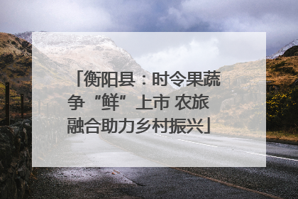 衡阳县：时令果蔬争“鲜”上市 农旅融合助力乡村振兴