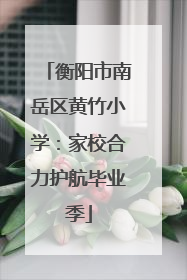 衡阳市南岳区黄竹小学：家校合力护航毕业季