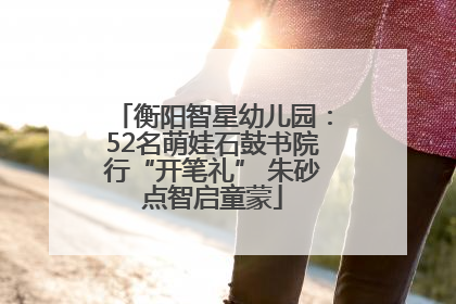 衡阳智星幼儿园：52名萌娃石鼓书院行“开笔礼” 朱砂点智启童蒙