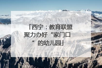 西宁：教育联盟聚力办好“家门口”的幼儿园
