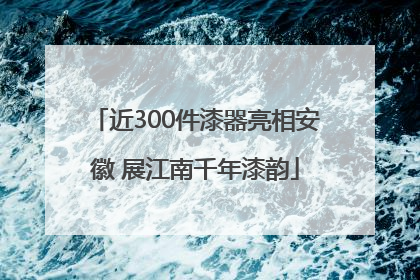 近300件漆器亮相安徽 展江南千年漆韵