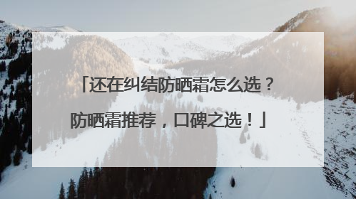 还在纠结防晒霜怎么选？防晒霜推荐，口碑之选！
