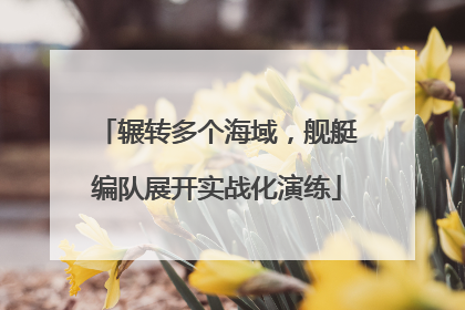 辗转多个海域，舰艇编队展开实战化演练