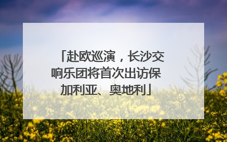 赴欧巡演，长沙交响乐团将首次出访保加利亚、奥地利