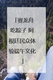 赛龙舟 吃粽子 阿根廷民众体验端午文化