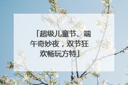 超级儿童节、端午奇妙夜，双节狂欢畅玩方特
